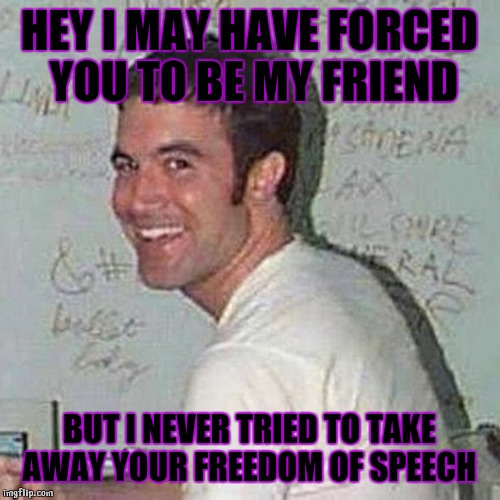 Good old Tom |  HEY I MAY HAVE FORCED YOU TO BE MY FRIEND; BUT I NEVER TRIED TO TAKE AWAY YOUR FREEDOM OF SPEECH | image tagged in myspace tom,myspace,facebook,freedom,good guy greg | made w/ Imgflip meme maker