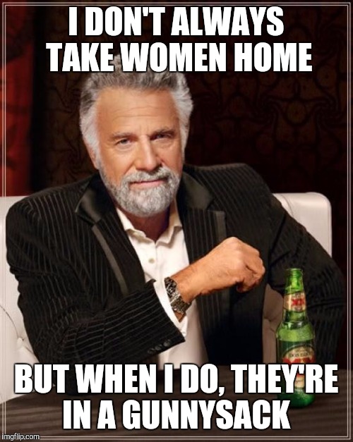 The Most Interesting Man In The World Meme | I DON'T ALWAYS TAKE WOMEN HOME; BUT WHEN I DO, THEY'RE IN A GUNNYSACK | image tagged in memes,the most interesting man in the world | made w/ Imgflip meme maker