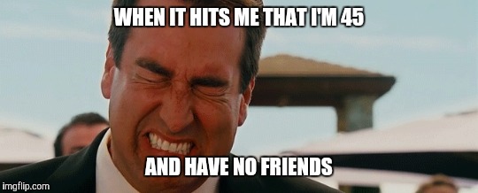 Then I get over it for a few minutes | WHEN IT HITS ME THAT I'M 45; AND HAVE NO FRIENDS | image tagged in forever alone | made w/ Imgflip meme maker