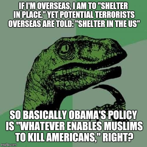 Philosoraptor | IF I'M OVERSEAS, I AM TO "SHELTER IN PLACE." YET POTENTIAL TERRORISTS OVERSEAS ARE TOLD: "SHELTER IN THE US"; SO BASICALLY OBAMA'S POLICY IS "WHATEVER ENABLES MUSLIMS TO KILL AMERICANS," RIGHT? | image tagged in memes,philosoraptor | made w/ Imgflip meme maker