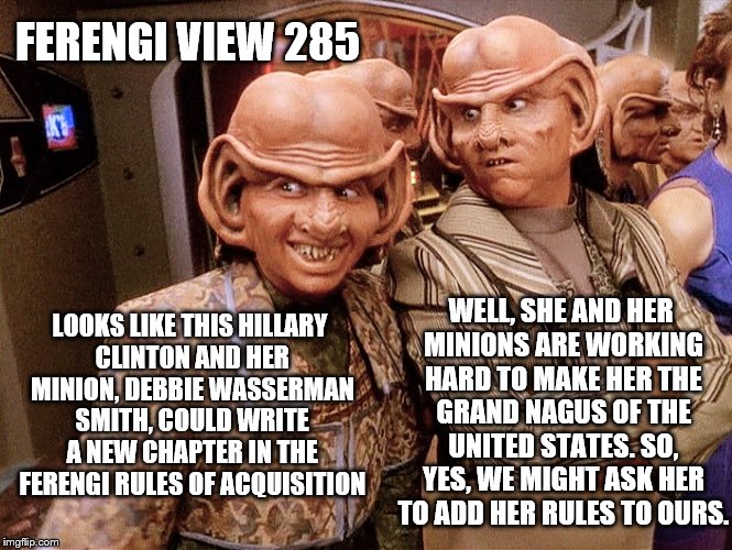 Ferengi View 285: On the run-up to the DNC 2016 | FERENGI VIEW 285; WELL, SHE AND HER MINIONS ARE WORKING HARD TO MAKE HER THE GRAND NAGUS OF THE UNITED STATES. SO, YES, WE MIGHT ASK HER TO ADD HER RULES TO OURS. LOOKS LIKE THIS HILLARY CLINTON AND HER MINION, DEBBIE WASSERMAN SMITH, COULD WRITE A NEW CHAPTER IN THE FERENGI RULES OF ACQUISITION | image tagged in ferengi 102,memes,election 2016,clinton vs trump civil war,democratic convention,donald trump approves | made w/ Imgflip meme maker