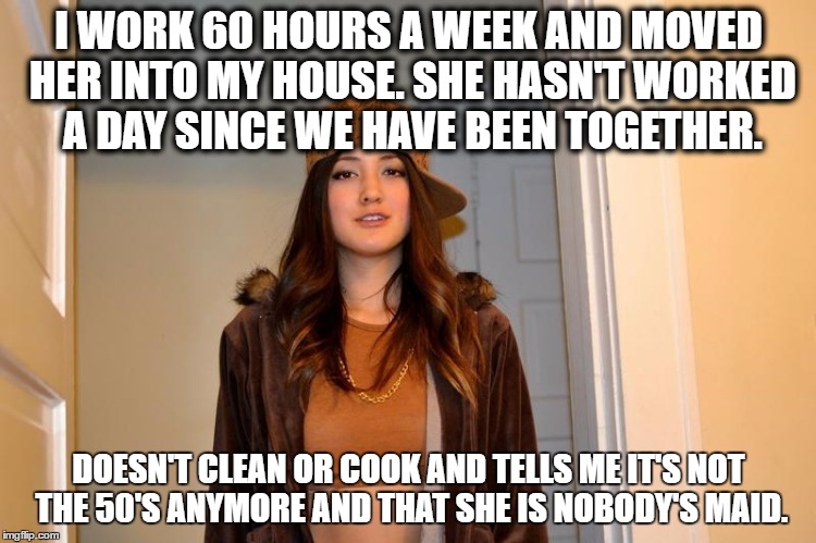 Scumbag Stephanie  | I WORK 60 HOURS A WEEK AND MOVED HER INTO MY HOUSE. SHE HASN'T WORKED A DAY SINCE WE HAVE BEEN TOGETHER. DOESN'T CLEAN OR COOK AND TELLS ME IT'S NOT THE 50'S ANYMORE AND THAT SHE IS NOBODY'S MAID. | image tagged in scumbag stephanie,AdviceAnimals | made w/ Imgflip meme maker