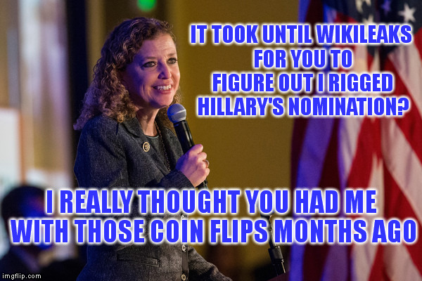 Yes, it's a rigged system | IT TOOK UNTIL WIKILEAKS FOR YOU TO FIGURE OUT I RIGGED HILLARY'S NOMINATION? I REALLY THOUGHT YOU HAD ME WITH THOSE COIN FLIPS MONTHS AGO | image tagged in memes,election,rigged,democrats,debbie wasserman schultz | made w/ Imgflip meme maker