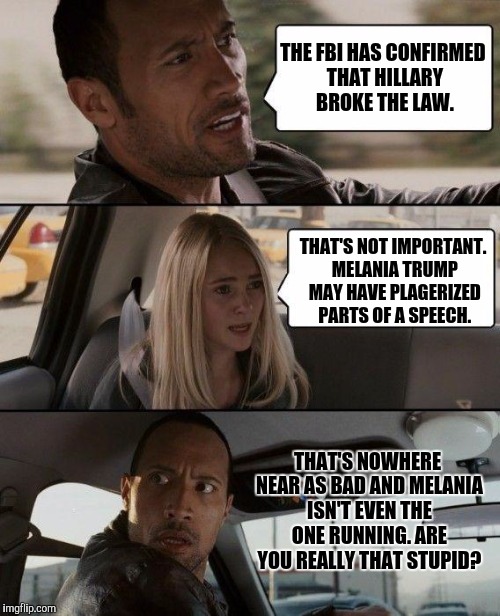 The Rock Driving Meme | THE FBI HAS CONFIRMED THAT HILLARY BROKE THE LAW. THAT'S NOT IMPORTANT. MELANIA TRUMP MAY HAVE PLAGERIZED PARTS OF A SPEECH. THAT'S NOWHERE NEAR AS BAD AND MELANIA ISN'T EVEN THE ONE RUNNING. ARE YOU REALLY THAT STUPID? | image tagged in memes,the rock driving | made w/ Imgflip meme maker