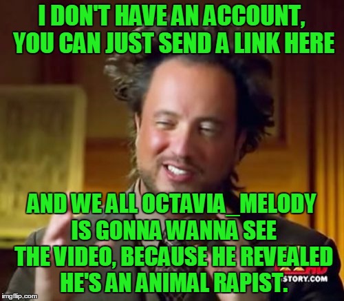 Ancient Aliens Meme | I DON'T HAVE AN ACCOUNT, YOU CAN JUST SEND A LINK HERE AND WE ALL OCTAVIA_MELODY IS GONNA WANNA SEE THE VIDEO, BECAUSE HE REVEALED HE'S AN A | image tagged in memes,ancient aliens | made w/ Imgflip meme maker