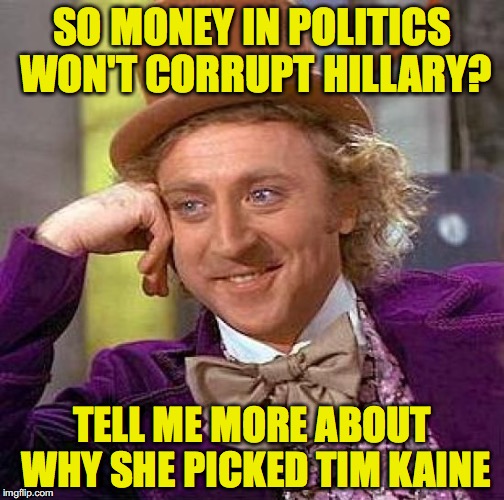 I'm sure it was for all the votes he brings in | SO MONEY IN POLITICS WON'T CORRUPT HILLARY? TELL ME MORE ABOUT WHY SHE PICKED TIM KAINE | image tagged in memes,creepy condescending wonka,hillary | made w/ Imgflip meme maker