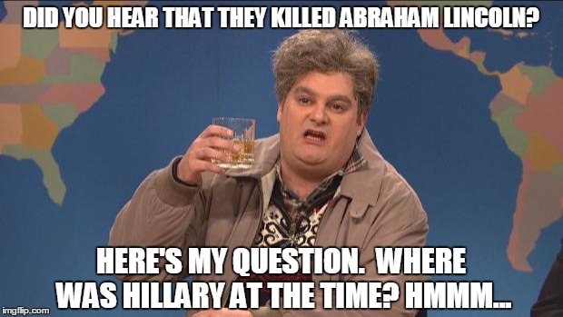 Drunk Uncle solves Lincoln's murder. | DID YOU HEAR THAT THEY KILLED ABRAHAM LINCOLN? HERE'S MY QUESTION.  WHERE WAS HILLARY AT THE TIME? HMMM... | image tagged in drunk uncle,hillary clinton,murder | made w/ Imgflip meme maker