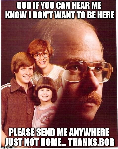 Vengeance Dad | GOD IF YOU CAN HEAR ME KNOW I DON'T WANT TO BE HERE; PLEASE SEND ME ANYWHERE JUST NOT HOME... THANKS.BOB | image tagged in memes,vengeance dad | made w/ Imgflip meme maker
