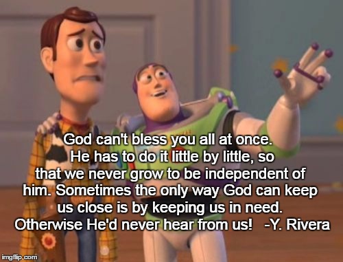 X, X Everywhere Meme | God can't bless you all at once. 
He has to do it little by little, so that we never grow to be independent of him.
Sometimes the only way God can keep us close is by keeping us in need. 
Otherwise He'd never hear from us!


-Y. Rivera | image tagged in memes,x x everywhere | made w/ Imgflip meme maker