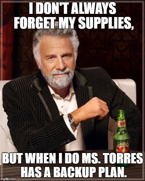 The Most Interesting Man In The World | I DON'T ALWAYS FORGET MY SUPPLIES, BUT WHEN I DO MS. TORRES HAS A BACKUP PLAN. | image tagged in memes,the most interesting man in the world | made w/ Imgflip meme maker