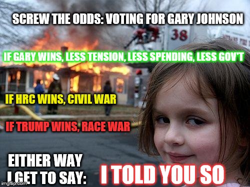 Disaster Girl | SCREW THE ODDS: VOTING FOR GARY JOHNSON; IF GARY WINS, LESS TENSION, LESS SPENDING, LESS GOV'T; IF HRC WINS, CIVIL WAR; IF TRUMP WINS, RACE WAR; EITHER WAY I GET TO SAY:; I TOLD YOU SO | image tagged in memes,disaster girl | made w/ Imgflip meme maker