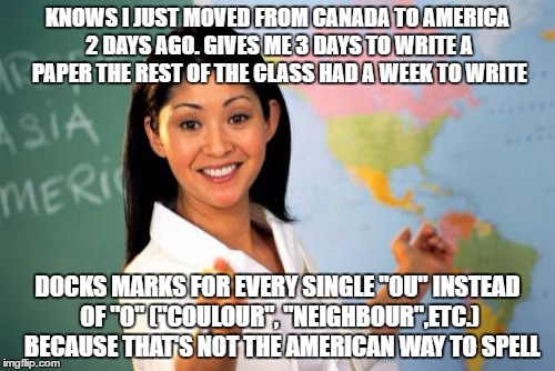 Unhelpful High School Teacher Meme | KNOWS I JUST MOVED FROM CANADA TO AMERICA 2 DAYS AGO. GIVES ME 3 DAYS TO WRITE A PAPER THE REST OF THE CLASS HAD A WEEK TO WRITE; DOCKS MARKS FOR EVERY SINGLE "OU" INSTEAD OF "O" ("COULOUR", "NEIGHBOUR",ETC.)  BECAUSE THAT'S NOT THE AMERICAN WAY TO SPELL | image tagged in memes,unhelpful high school teacher | made w/ Imgflip meme maker