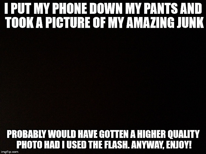 Black background  | I PUT MY PHONE DOWN MY PANTS AND TOOK A PICTURE OF MY AMAZING JUNK; PROBABLY WOULD HAVE GOTTEN A HIGHER QUALITY PHOTO HAD I USED THE FLASH. ANYWAY, ENJOY! | image tagged in black background | made w/ Imgflip meme maker