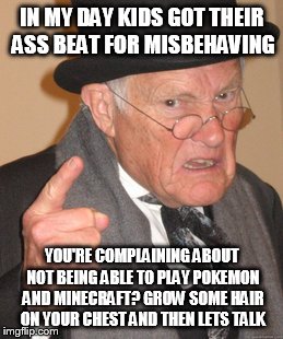 Back In My Day Meme | IN MY DAY KIDS GOT THEIR ASS BEAT FOR MISBEHAVING YOU'RE COMPLAINING ABOUT NOT BEING ABLE TO PLAY POKEMON AND MINECRAFT? GROW SOME HAIR ON Y | image tagged in memes,back in my day | made w/ Imgflip meme maker
