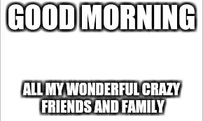 white background | GOOD MORNING; ALL MY WONDERFUL CRAZY FRIENDS AND FAMILY | image tagged in white background | made w/ Imgflip meme maker