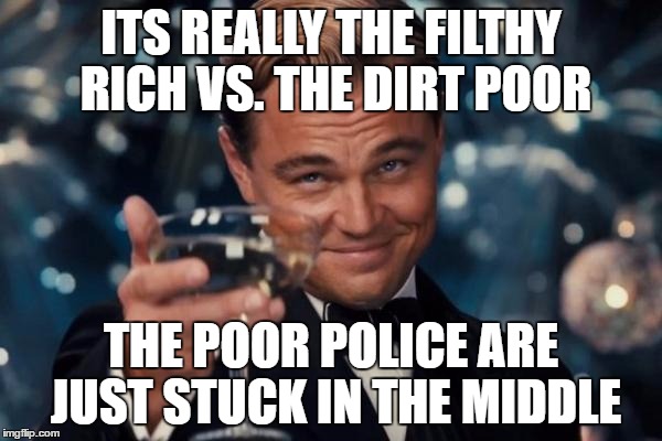 Leonardo Dicaprio Cheers Meme | ITS REALLY THE FILTHY RICH VS. THE DIRT POOR; THE POOR POLICE ARE JUST STUCK IN THE MIDDLE | image tagged in memes,leonardo dicaprio cheers | made w/ Imgflip meme maker