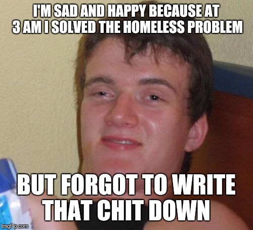 10 Guy | I'M SAD AND HAPPY BECAUSE AT 3 AM I SOLVED THE HOMELESS PROBLEM; BUT FORGOT TO WRITE THAT CHIT DOWN | image tagged in memes,10 guy | made w/ Imgflip meme maker