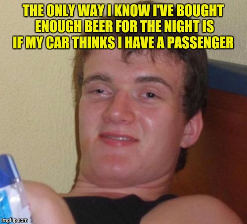 10 Guy Meme | THE ONLY WAY I KNOW I'VE BOUGHT ENOUGH BEER FOR THE NIGHT IS IF MY CAR THINKS I HAVE A PASSENGER | image tagged in memes,10 guy | made w/ Imgflip meme maker