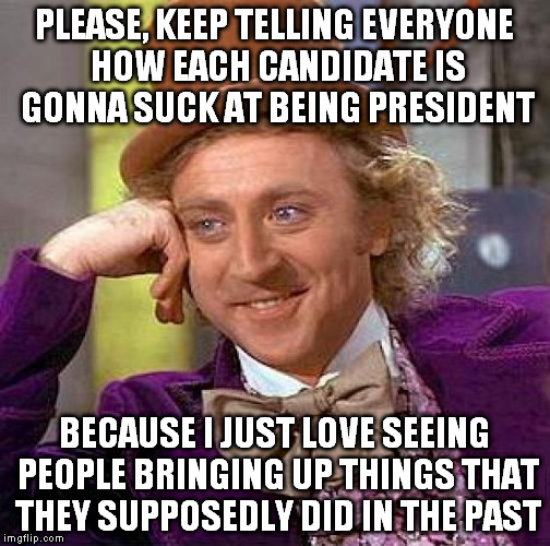 Creepy Condescending Wonka | PLEASE, KEEP TELLING EVERYONE HOW EACH CANDIDATE IS GONNA SUCK AT BEING PRESIDENT; BECAUSE I JUST LOVE SEEING PEOPLE BRINGING UP THINGS THAT THEY SUPPOSEDLY DID IN THE PAST | image tagged in memes,creepy condescending wonka | made w/ Imgflip meme maker