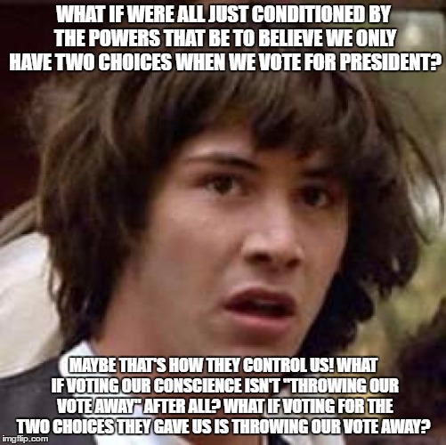 Conspiracy Keanu Meme | WHAT IF WERE ALL JUST CONDITIONED BY THE POWERS THAT BE TO BELIEVE WE ONLY HAVE TWO CHOICES WHEN WE VOTE FOR PRESIDENT? MAYBE THAT'S HOW THEY CONTROL US! WHAT IF VOTING OUR CONSCIENCE ISN'T "THROWING OUR VOTE AWAY" AFTER ALL? WHAT IF VOTING FOR THE TWO CHOICES THEY GAVE US IS THROWING OUR VOTE AWAY? | image tagged in memes,conspiracy keanu | made w/ Imgflip meme maker