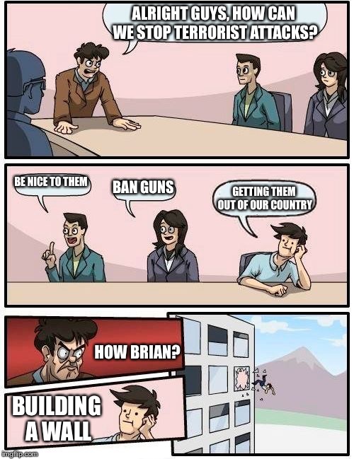( the boss is a liberal) btw I totally support trump, this is just a joke. | ALRIGHT GUYS, HOW CAN WE STOP TERRORIST ATTACKS? BE NICE TO THEM; BAN GUNS; GETTING THEM OUT OF OUR COUNTRY; HOW BRIAN? BUILDING A WALL | image tagged in election 2016,boardroom meeting suggestion,memes | made w/ Imgflip meme maker