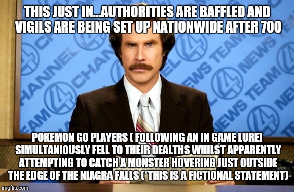 This just in | THIS JUST IN...AUTHORITIES ARE BAFFLED AND VIGILS ARE BEING SET UP NATIONWIDE AFTER 700; POKEMON GO PLAYERS ( FOLLOWING AN IN GAME LURE) SIMULTANIOUSLY FELL TO THEIR DEALTHS WHILST APPARENTLY ATTEMPTING TO CATCH A MONSTER HOVERING JUST OUTSIDE THE EDGE OF THE NIAGRA FALLS (*THIS IS A FICTIONAL STATEMENT) | image tagged in this just in | made w/ Imgflip meme maker