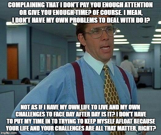 That Would Be Great | COMPLAINING THAT I DON'T PAY YOU ENOUGH ATTENTION OR GIVE YOU ENOUGH TIME? OF COURSE. I MEAN, I DON'T HAVE MY OWN PROBLEMS TO DEAL WITH DO I? NOT AS IF I HAVE MY OWN LIFE TO LIVE AND MY OWN CHALLENGES TO FACE DAY AFTER DAY IS IT? I DON'T HAVE TO PUT MY TIME IN TO TRYING TO KEEP MYSELF AFLOAT BECAUSE YOUR LIFE AND YOUR CHALLENGES ARE ALL THAT MATTER, RIGHT? | image tagged in memes,that would be great | made w/ Imgflip meme maker