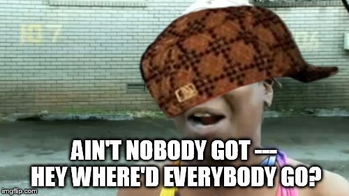 AIN'T NOBODY GOT --- HEY WHERE'D EVERYBODY GO? | made w/ Imgflip meme maker