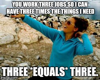 YOU WORK THREE JOBS SO I CAN HAVE THREE TIMES THE THINGS I NEED THREE *EQUALS* THREE. | made w/ Imgflip meme maker