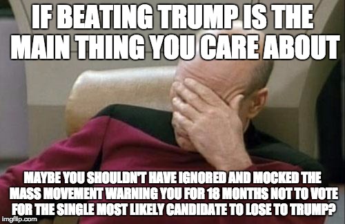Captain Picard Facepalm Meme | IF BEATING TRUMP IS THE MAIN THING YOU CARE ABOUT; MAYBE YOU SHOULDN'T HAVE IGNORED AND MOCKED THE MASS MOVEMENT WARNING YOU FOR 18 MONTHS NOT TO VOTE FOR THE SINGLE MOST LIKELY CANDIDATE TO LOSE TO TRUMP? | image tagged in memes,captain picard facepalm,AdviceAnimals | made w/ Imgflip meme maker