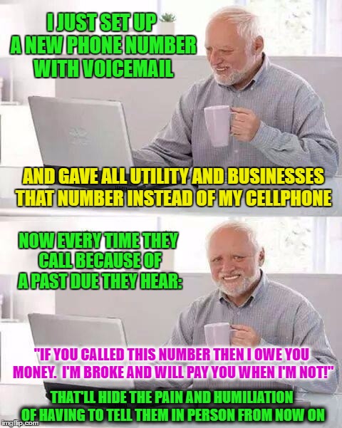 Hide the Pain Harold Meme | I JUST SET UP A NEW PHONE NUMBER WITH VOICEMAIL; AND GAVE ALL UTILITY AND BUSINESSES THAT NUMBER INSTEAD OF MY CELLPHONE; NOW EVERY TIME THEY CALL BECAUSE OF A PAST DUE THEY HEAR:; "IF YOU CALLED THIS NUMBER THEN I OWE YOU MONEY.  I'M BROKE AND WILL PAY YOU WHEN I'M NOT!"; THAT'LL HIDE THE PAIN AND HUMILIATION OF HAVING TO TELL THEM IN PERSON FROM NOW ON | image tagged in memes,hide the pain harold | made w/ Imgflip meme maker