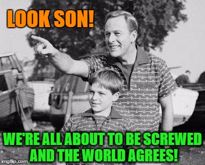 LOOK SON! WE'RE ALL ABOUT TO BE SCREWED AND THE WORLD AGREES! | made w/ Imgflip meme maker