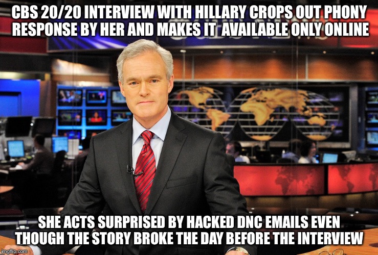 News anchor | CBS 20/20 INTERVIEW WITH HILLARY CROPS OUT PHONY RESPONSE BY HER AND MAKES IT 
AVAILABLE ONLY ONLINE; SHE ACTS SURPRISED BY HACKED DNC EMAILS EVEN THOUGH THE STORY BROKE THE DAY BEFORE THE INTERVIEW | image tagged in news anchor | made w/ Imgflip meme maker