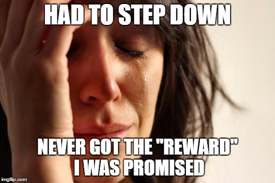 First World Problems Meme | HAD TO STEP DOWN NEVER GOT THE "REWARD" I WAS PROMISED | image tagged in memes,first world problems | made w/ Imgflip meme maker