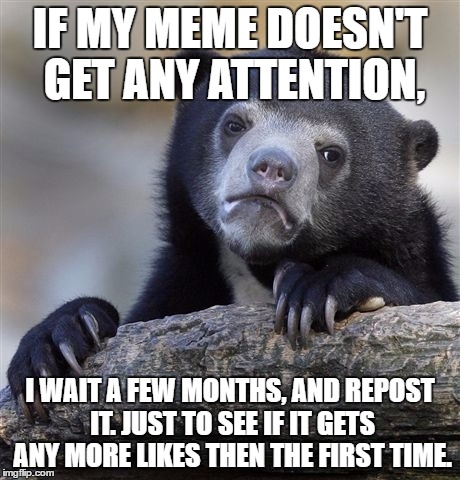 If at first you don't succeed... | IF MY MEME DOESN'T GET ANY ATTENTION, I WAIT A FEW MONTHS, AND REPOST IT. JUST TO SEE IF IT GETS ANY MORE LIKES THEN THE FIRST TIME. | image tagged in memes,confession bear | made w/ Imgflip meme maker