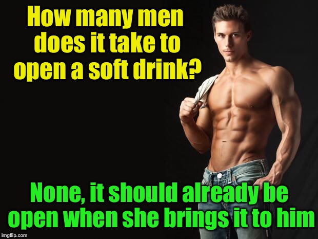 Male Chauvinist Joke | How many men does it take to open a soft drink? None, it should already be open when she brings it to him | image tagged in sexy man,male,man,she | made w/ Imgflip meme maker