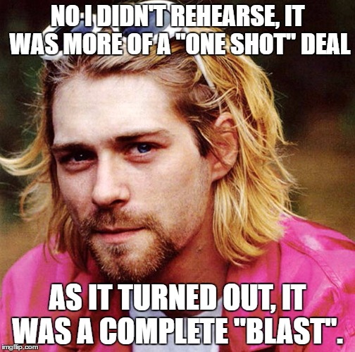 I had the biggest blast... | NO I DIDN'T REHEARSE, IT WAS MORE OF A "ONE SHOT" DEAL; AS IT TURNED OUT, IT WAS A COMPLETE "BLAST". | image tagged in kurt cobain,funny memes,hilarious | made w/ Imgflip meme maker