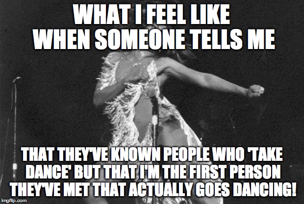 Proud Mary Tina Turner | WHAT I FEEL LIKE WHEN SOMEONE TELLS ME; THAT THEY'VE KNOWN PEOPLE WHO 'TAKE DANCE' BUT THAT I'M THE FIRST PERSON THEY'VE MET THAT ACTUALLY GOES DANCING! | image tagged in proud mary tina turner | made w/ Imgflip meme maker