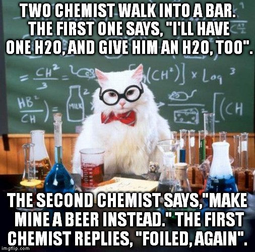 Take a classic joke break from US politics. | TWO CHEMIST WALK INTO A BAR. THE FIRST ONE SAYS, "I'LL HAVE ONE H2O, AND GIVE HIM AN H2O, TOO". THE SECOND CHEMIST SAYS,"MAKE MINE A BEER INSTEAD." THE FIRST CHEMIST REPLIES, "FOILED, AGAIN". | image tagged in memes,chemistry cat,politics,jokes,classics,funny | made w/ Imgflip meme maker