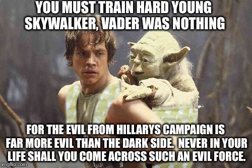yoda meme | YOU MUST TRAIN HARD YOUNG SKYWALKER, VADER WAS NOTHING; FOR THE EVIL FROM HILLARYS CAMPAIGN IS FAR MORE EVIL THAN THE DARK SIDE.  NEVER IN YOUR LIFE SHALL YOU COME ACROSS SUCH AN EVIL FORCE. | image tagged in yoda meme | made w/ Imgflip meme maker