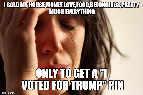 First World Problems Meme | I SOLD MY HOUSE,MONEY,LOVE,FOOD,BELONGINGS,PRETTY MUCH EVERYTHING; ONLY TO GET A "I VOTED FOR TRUMP" PIN | image tagged in memes,first world problems | made w/ Imgflip meme maker