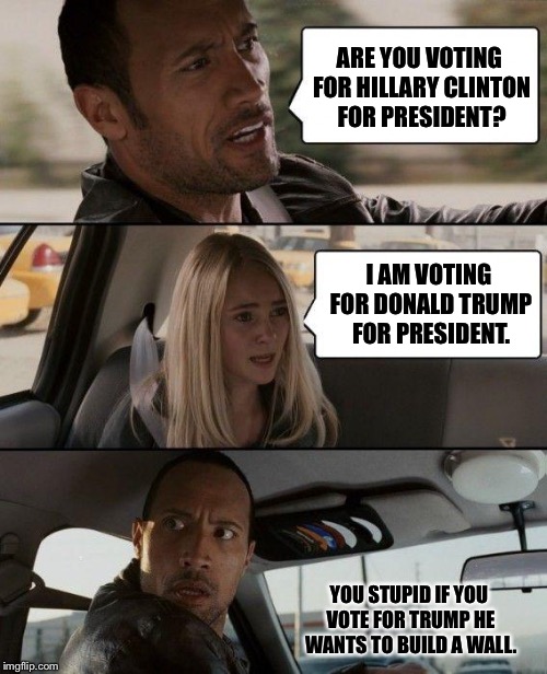 The presdidential race going on | ARE YOU VOTING FOR HILLARY CLINTON FOR PRESIDENT? I AM VOTING FOR DONALD TRUMP FOR PRESIDENT. YOU STUPID IF YOU VOTE FOR TRUMP HE WANTS TO BUILD A WALL. | image tagged in memes,the rock driving,donald trump,hillary clinton,trump wall | made w/ Imgflip meme maker