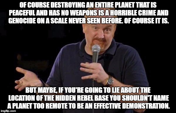 Louis ck but maybe | OF COURSE DESTROYING AN ENTIRE PLANET THAT IS PEACEFUL AND HAS NO WEAPONS IS A HORRIBLE CRIME AND GENOCIDE ON A SCALE NEVER SEEN BEFORE. OF COURSE IT IS. BUT MAYBE, IF YOU'RE GOING TO LIE ABOUT THE LOCATION OF THE HIDDEN REBEL BASE YOU SHOULDN'T NAME A PLANET TOO REMOTE TO BE AN EFFECTIVE DEMONSTRATION. | image tagged in louis ck but maybe | made w/ Imgflip meme maker