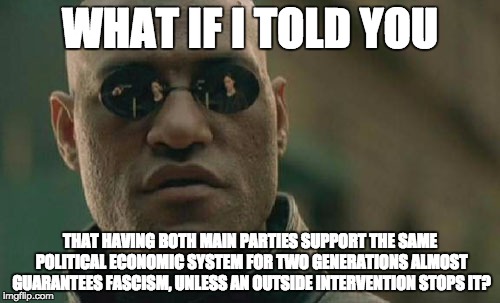 Matrix Morpheus Meme | WHAT IF I TOLD YOU; THAT HAVING BOTH MAIN PARTIES SUPPORT THE SAME POLITICAL ECONOMIC SYSTEM FOR TWO GENERATIONS ALMOST GUARANTEES FASCISM, UNLESS AN OUTSIDE INTERVENTION STOPS IT? | image tagged in memes,matrix morpheus,AdviceAnimals | made w/ Imgflip meme maker