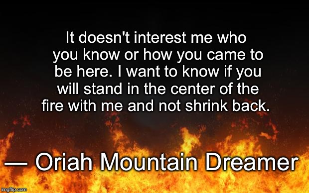fire | It doesn't interest me who you know or how you came to be here. I want to know if you will stand in the center of the fire with me and not shrink back. ― Oriah Mountain Dreamer | image tagged in fire,brave | made w/ Imgflip meme maker