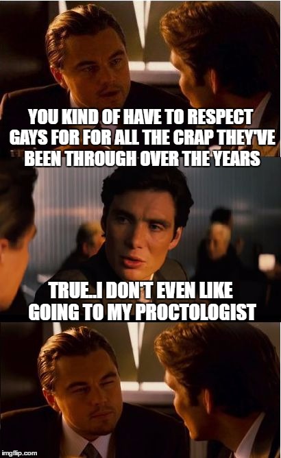 Inception Meme | YOU KIND OF HAVE TO RESPECT GAYS FOR FOR ALL THE CRAP THEY'VE BEEN THROUGH OVER THE YEARS; TRUE..I DON'T EVEN LIKE GOING TO MY PROCTOLOGIST | image tagged in memes,inception | made w/ Imgflip meme maker