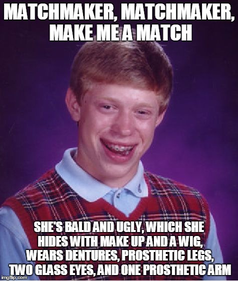 Bad Luck Brian Meme | MATCHMAKER, MATCHMAKER, MAKE ME A MATCH; SHE'S BALD AND UGLY, WHICH SHE HIDES WITH MAKE UP AND A WIG, WEARS DENTURES, PROSTHETIC LEGS, TWO GLASS EYES, AND ONE PROSTHETIC ARM | image tagged in memes,bad luck brian | made w/ Imgflip meme maker