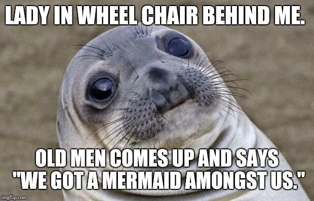 Awkward Moment Sealion Meme | LADY IN WHEEL CHAIR BEHIND ME. OLD MEN COMES UP AND SAYS "WE GOT A MERMAID AMONGST US." | image tagged in memes,awkward moment sealion | made w/ Imgflip meme maker