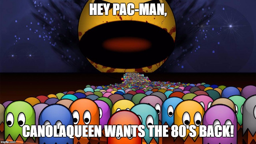HEY PAC-MAN, CANOLAQUEEN WANTS THE 80'S BACK! | made w/ Imgflip meme maker