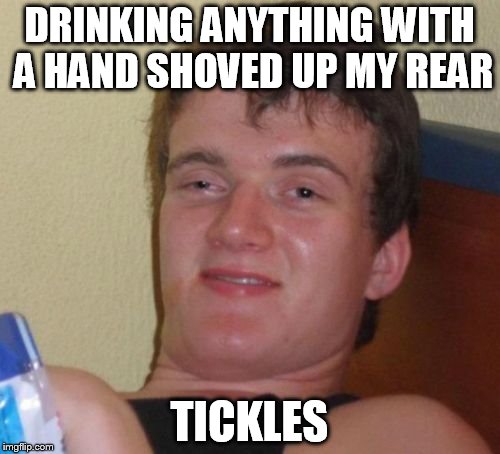10 Guy Meme | DRINKING ANYTHING WITH A HAND SHOVED UP MY REAR TICKLES | image tagged in memes,10 guy | made w/ Imgflip meme maker